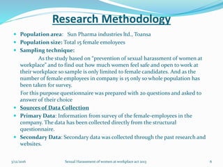 Research Methodology
 Population area: Sun Pharma industries ltd., Toansa
 Population size: Total 15 female emoloyees
 Sampling technique:
As the study based on “prevention of sexual harassment of women at
workplace” and to find out how much women feel safe and open to work at
their workplace so sample is only limited to female candidates. And as the
number of female employees in company is 15 only so whole population has
been taken for survey.
For this purpose questionnaire was prepared with 20 questions and asked to
answer of their choice
 Sources of Data Collection
 Primary Data: Information from survey of the female-employees in the
company. The data has been collected directly from the structural
questionnaire.
 Secondary Data: Secondary data was collected through the past research and
websites.
3/12/2016 Sexual Harassment of women at workplace act 2013 6
 