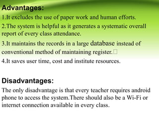 Advantages:
1.It excludes the use of paper work and human efforts.
2.The system is helpful as it generates a systematic overall
report of every class attendance.
3.It maintains the records in a large database instead of
conventional method of maintaining register.
4.It saves user time, cost and institute resources.
Disadvantages:
The only disadvantage is that every teacher requires android
phone to access the system.There should also be a Wi-Fi or
internet connection available in every class.
 