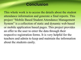 Conclusion
This whole work is to access the details about the student
attendance information and generate a final reports. This
project “Mobile Based Student Attendance Management
System” is a collection of static and dynamic web based
or mobile application based pages. This project provides
an offer to the user to enter the data through their
respective registration forms. It is very helpful for the
teachers and admin to keep and maintain the information
about the students easily.
 