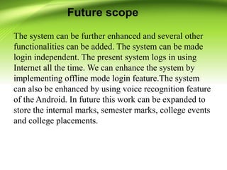 Future scope
The system can be further enhanced and several other
functionalities can be added. The system can be made
login independent. The present system logs in using
Internet all the time. We can enhance the system by
implementing offline mode login feature.The system
can also be enhanced by using voice recognition feature
of the Android. In future this work can be expanded to
store the internal marks, semester marks, college events
and college placements.
 