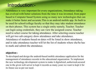 Introduction:-
Attendance is very important for every organizations, Attendance taking
has evolved with better solutions from the time it was invented, from paper
based to Computer based System using so many new technologies that can
make it better faster and accurate.This is an android mobile app. Its built to
be used for school/college faculty so that they may take student attendance
on their phones. This system has a single entity namely, Teacher. Teacher
can login using credentials. they can view the assigned course. Teacher
need to select course for taking attendance. After selecting course teacher
will get two sub category show attendance and take attendance.
Attendance of students based on dates will be listed in show attendance,
and in take attendance teacher will let the list of students where she/he has
to mark and submit the attendance.
objective:-
To developed and design the android-based mobile attendance application for the
management of attendance records in the educational organization. To implement
the new technology development system to make it digitalized ,autherized,secured
one in the given web server to kept it records as many years we want to kept it for
its future use as per our need.
 