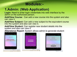 Modules:-
1.Admin: (Web Application)
Login: Need to enter login credentials into web interface by the
admin or the authorized person.
Add/View Course: Can add a new course into the system and also
can view it.
Add/View Subject: Can add a new subject to the equivalent course
into the system and also can view it.
Add/View Student: Can register new student details into the
system and also can view it.
Attandance Report: System allows admin to generate student
defaulter list.
 