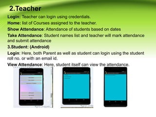 2.Teacher
Login: Teacher can login using credentials.
Home: list of Courses assigned to the teacher.
Show Attendance: Attendance of students based on dates
Take Attendance: Student names list and teacher will mark attendance
and submit attendance
3.Student: (Android)
Login: Here, both Parent as well as student can login using the student
roll no. or with an email id.
View Attendance: Here, student itself can view the attendance.
 