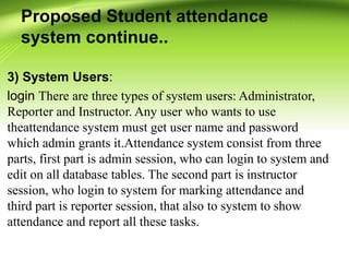 Proposed Student attendance
system continue..
3) System Users:
login There are three types of system users: Administrator,
Reporter and Instructor. Any user who wants to use
theattendance system must get user name and password
which admin grants it.Attendance system consist from three
parts, first part is admin session, who can login to system and
edit on all database tables. The second part is instructor
session, who login to system for marking attendance and
third part is reporter session, that also to system to show
attendance and report all these tasks.
 
