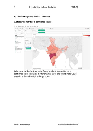 Introduction to Data Analytics 2021-22
Name :- Manisha Singh Assigned by:- Mrs Sayali parab
1
Q. Tableau Project on COVID 19 In India
1. Statewide number of confirmed cases:-
In figure show Darkest red color found in Maharashtra, It means
confirmed cases increases in Maharashtra state and found more Covid
cases in Maharashtra it is a danger zone.
 