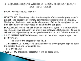 B-CRATIO=627853.7/284566.7
 =2 .2
 MONITORING : The timely collection & analysis of data on the progress of a
project , the objective of identify constraints successful implementation .
The highly desirable, particularly when project fail ,to be completed as per
time schedule or in the process of attaining the set goals
 EVALUATION : This is the last phase of the project cycle . It is important to
see ,the objective set out in the project are achieved . Deficiencies , failure to
achieve the objective may be analysed & solution to such failures answered.
 1.NET PRESENT WORTH-Selection criteria of the project depend upon the
positive value.
The NPW of the project is=435382.5
2.BENEFIT-COST RATIO-The selection criteria of the project depend upon
the greater than one or equal to one.
B-C RATIO=2.2
->RESULT- My project is successful, it will be acceptable.
 
