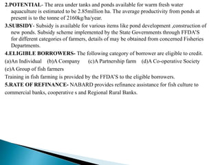 2.POTENTIAL- The area under tanks and ponds available for warm fresh water
aquaculture is estimated to be 2.85million ha. The average productivity from ponds at
present is to the tonne of 2160kg/ha/year.
3.SUBSIDY- Subsidy is available for various items like pond development ,construction of
new ponds. Subsidy scheme implemented by the State Governments through FFDA’S
for different categories of farmers, details of may be obtained from concerned Fisheries
Departments.
4.ELIGIBLE BORROWERS- The following category of borrower are eligible to credit.
(a)An Individual (b)A Company (c)A Partnership farm (d)A Co-operative Society
(e)A Group of fish farmers
Training in fish farming is provided by the FFDA’S to the eligible borrowers.
5.RATE OF REFINANCE- NABARD provides refinance assistance for fish culture to
commercial banks, cooperative s and Regional Rural Banks.
 