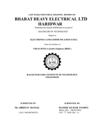 A SIX WEEK INDUSTRIAL TRAINING REPORT ON
BHARAT HEAVY ELECTRICAL LTD
HARIDWAR
Submitted for partial fulfillment of award of
BACHELOR OF TECHNOLOGY
Degree in
ELECTRONICS AND COMMUNICATION ENGG
Under the Guidance of
VIKAS SINGLA (senior Engineer, BHEL)
RAJ KUMAR GOEL INSTITUTE OF TECHNOLOGY
GHAZIABAD
SUBMITTED TO SUBMITTED BY
Mr. ABHINAV BANSAL MANISH KUMAR PANDEY
ROLL NO. - 1003331054
( ECE DEPARTMENT) ECE 7TH
SEM SEC - A
 
