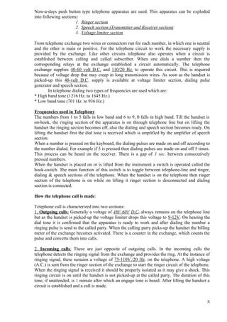 Now-a-days push button type telephone apparatus are used. This apparatus can be exploded
into following sections:
1. Ringer section
2. Speech section (Transmitter and Receiver section)
3. Voltage limiter section
From telephone exchange two wires or connectors run for each number, in which one is neutral
and the other is main or positive. For the telephone circuit to work the necessary supply is
provided by the exchange. Like other circuits telephone also operates when a circuit is
established between calling and called subscriber. When one dials a number then the
corresponding relays at the exchange established a circuit automatically. The telephone
exchange supplies 40-60 volt D.C. and 110/20 Hz. to operate this circuit. This is required
because of voltage drop that may creep in long transmission wires. As soon as the handset is
picked-up this 48-volt D.C. supply is available at voltage limiter section, dialing pulse
generator and speech section.
In telephone dialing two types of frequencies are used which are:
* High band tone (1216 Hz. to 1645 Hz.)
* Low band tone (701 Hz. to 936 Hz.)
Frequencies used in Telephony
The numbers from 1 to 5 falls in low band and 6 to 9, 0 falls in high band. Till the handset is
on-hook, the ringing section of the apparatus is on through telephone line but on lifting the
handset the ringing section becomes off, also the dialing and speech section becomes ready. On
lifting the handset first the dial tone is received which is amplified by the amplifier of speech
section.
When a number is pressed on the keyboard, the dialing pulses are made on and off according to
the number dialed. For example if 5 is pressed then dialing pulses are made on and off 5 times.
This process can be heard on the receiver. There is a gap of 1 sec. between consecutively
pressed numbers.
When the handset is placed on or is lifted from the instrument a switch is operated called the
hook-switch. The main function of this switch is to toggle between telephone-line and ringer,
dialing & speech sections of the telephone. When the handset is on the telephone then ringer
section of the telephone is on while on lifting it ringer section is disconnected and dialing
section is connected.
How the telephone call is made:
Telephone call is characterized into two sections:
1. Outgoing calls: Generally a voltage of 48V-60V D.C. always remains on the telephone line
but as the handset is picked-up the voltage limiter drops this voltage to 9-12V. On hearing the
dial tone it is confirmed that the apparatus is ready to work and after dialing the number a
ringing pulse is send to the called party. When the calling party picks-up the handset the billing
meter of the exchange becomes activated. There is a counter in the exchange, which counts the
pulse and converts them into calls.
2. Incoming calls: These are just opposite of outgoing calls. In the incoming calls the
telephone detects the ringing signal from the exchange and provides the ring. At the instance of
ringing signal, there remains a voltage of 75-110V./20 Hz. on the telephone. A high voltage
(A.C.) is sent from the ringer section of the exchange to start the ringer circuit of the telephone.
When the ringing signal is received it should be properly isolated as it may give a shock. This
ringing circuit is on until the handset is not picked-up at the called party. The duration of this
tone, if unattended, is 1 minute after which an engage tone is heard. After lifting the handset a
circuit is established and a call is made.
X

 