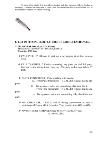 To sense these faults first line-side is checked and then exchange side is checked at
exchange. If however exchange side is correct then line faults after detection are handed over to
the concerned lineman for further checking.

8. LIST OF SPECIAL USER FEATURES ON VARIOUS EXCHANGES.
A) MAX (CORAL INDIA PVT.LTD.NOIDA)
Manufacturer: - JEUMONT SCHINEDIER, FRANCE
Capacity: - 2700 lines

 CALL PICK UP: 89-xxxx to pick up a call ringing at another location
xxxx.
 CALL TRANSFER: 2 Parties conversing, any party can dial 3rd party,
then conversion among them Hang –up . The party on line now talk to 3 rd
party
 PARTY CONFERENCE: While speaking with a party:
a). (From Pulse Instrument: -- If CALLER requires dialing 3rd
party
b). During conversation and maintaining talks, then dial 4.
(From Tone Instrument: -- If CALLER requires dialing 3rd
party
c). During conversation and maintaining talks, then flash, and
dial 4.
 MALICIOUS CALL TRACE: Dial 29 during conversation, to trace a
malicious call From a MAX Extension. Then enquire from 4999 or 4424.
 APPOINTMENT REMINDER: Dial 80-xx-yy {xx=hr, yy=min}.
To Cancel: Dial 27.

XIX

 