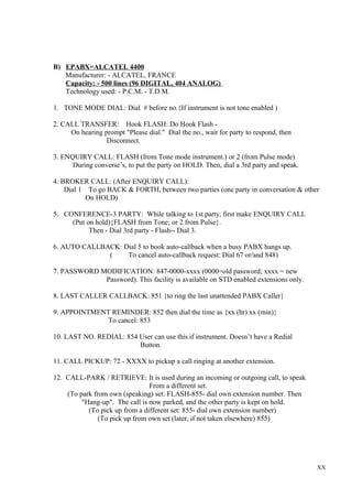 B) EPABX=ALCATEL 4400
Manufacturer: - ALCATEL, FRANCE
Capacity: - 500 lines (96 DIGITAL, 404 ANALOG)
Technology used: - P.C.M. - T.D.M.
1. TONE MODE DIAL: Dial # before no.{If instrument is not tone enabled )
2. CALL TRANSFER: Hook FLASH: Do Hook Flash On hearing prompt "Please dial." Dial the no., wait for party to respond, then
Disconnect.
3. ENQUIRY CALL: FLASH (from Tone mode instrument.) or 2 (from Pulse mode)
During converse’s, to put the party on HOLD. Then, dial a 3rd party and speak.
4. BROKER CALL: (After ENQUIRY CALL):
Dial 1 To go BACK & FORTH, between two parties (one party in conversation & other
On HOLD)
5. CONFERENCE-3 PARTY: While talking to 1st party, first make ENQUIRY CALL
(Put on hold){FLASH from Tone; or 2 from Pulse}.
Then - Dial 3rd party - Flash-- Dial 3.
6. AUTO CALLBACK: Dial 5 to book auto-callback when a busy PABX hangs up.
(
To cancel auto-callback request: Dial 67 or/and 848)
7. PASSWORD MODIFICATION: 847-0000-xxxx (0000=old password; xxxx = new
Password). This facility is available on STD enabled extensions only.
8. LAST CALLER CALLBACK: 851 {to ring the last unattended PABX Caller}
9. APPOINTMENT REMINDER: 852 then dial the time as {xx (hr) xx (min)}
To cancel: 853
10. LAST NO. REDIAL: 854 User can use this if instrument. Doesn’t have a Redial
Button.
11. CALL PICKUP: 72 - XXXX to pickup a call ringing at another extension.
12. CALL-PARK / RETRIEVE: It is used during an incoming or outgoing call, to speak
From a different set.
(To park from own (speaking) set: FLASH-855- dial own extension number. Then
"Hang-up". The call is now parked, and the other party is kept on hold.
(To pick up from a different set: 855- dial own extension number)
(To pick up from own set (later, if not taken elsewhere) 855)

XX

 