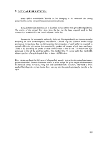 9. OPTICAL FIBER SYSTEM.
Fiber optical transmission medium is fast emerging as an alternative and strong
competitor to coaxial cables in telecommunication networks.
Long distance data transmission in electrical cables suffers from ground loop problems.
The merits of the optical fiber stem from the fact tat the basic material used in their
construction is nonmetallic and electrically non conductive.
In contrast, the nonmetallic and totally dielectric fiber optical cable are immune to radio
frequency an other electromagnetic interferences. Ground loop and common mode voltage
problem do not exist and data can be transmitted between points of vastly different potential. In
optical cables the information is transmitted by packets of photons which have no charge.
There is no possibility of sparks or short circuit when a fiber is cut. The bandwidth high
compared to that of the electrical cables. The standard RG-58 coaxial cable has bandwidth
distance product of a typical optical fiber is about 100 MHz-Km.
Fiber cables are about the thickness of a human hair any dirt obstructing the optical port causes
poor transmission. The thin dimension results in a low weight for given length when compared
to electrical cables. However, being thin and somewhat brittle in nature, fiber tend to break
easily if bent beyond a certain limit a direct viewing into the optical point can be harmful to the
eyes.

XXI

 