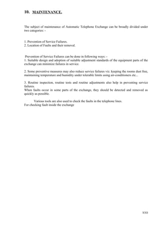 10. MAINTENANCE.
The subject of maintenance of Automatic Telephone Exchange can be broadly divided under
two categories: 1. Prevention of Service Failures.
2. Location of Faults and their removal.
Prevention of Service Failures can be done in following ways: 1. Suitable design and adoption of suitable adjustment standards of the equipment parts of the
exchange can minimize failures in service.
2. Some preventive measures may also reduce service failures viz. keeping the rooms dust free,
maintaining temperature and humidity under tolerable limits using air-conditioners etc...
3. Routine inspection, routine tests and routine adjustments also help in preventing service
failures.
When faults occur in some parts of the exchange, they should be detected and removed as
quickly as possible.
Various tools are also used to check the faults in the telephone lines.
For checking fault inside the exchange

XXII

 