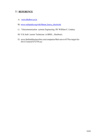 11. REFERENCE
A)

www.bhelhwr.co.in

B) www.wekipedia.org/wiki/bharat_heavy_electricals
C)

Telecommunication systems Engineering BY Willilam C. Lindsey

D) V.K Joshi (senior Technician in BHEL , Haridwar)
E) www.thehindubusinessline.com/companies/bhel-sets-rs-8379cr-target-for201213/article3272758.ece

XXIII

 