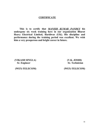 CERTIFICATE

This is to certify that MANISH KUMAR PANDEY his
undergone six week training here in our organization Bharat
Heavy Electrical Limited, Haridwar (UK). His discipline and
performance during the training period was excellent. We wish
him a very prosperous and bright career in future.

(VIKASH SINGLA)
Sr. Engineer

(V.K. JOSHI)
Sr. Technician

(WEX-TELECOM)

(WEX-TELECOM)

III

 