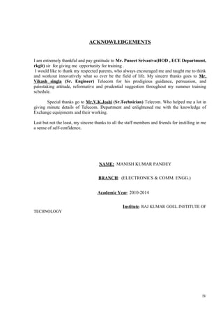 ACKNOWLEDGEMENTS

I am extremely thankful and pay gratitude to Mr. Puneet Srivastva(HOD , ECE Department,
rkgit) sir for giving me opportunity for training .
I would like to thank my respected parents, who always encouraged me and taught me to think
and workout innovatively what so ever be the field of life. My sincere thanks goes to Mr.
Vikash singla (Sr. Engineer) Telecom for his prodigious guidance, persuasion, and
painstaking attitude, reformative and prudential suggestion throughout my summer training
schedule.
Special thanks go to Mr.V.K.Joshi (Sr.Technician) Telecom. Who helped me a lot in
giving minute details of Telecom. Department and enlightened me with the knowledge of
Exchange equipments and their working.
Last but not the least, my sincere thanks to all the staff members and friends for instilling in me
a sense of self-confidence.

NAME: MANISH KUMAR PANDEY
BRANCH: (ELECTRONICS & COMM. ENGG.)
Academic Year: 2010-2014
Institute: RAJ KUMAR GOEL INSTITUTE OF
TECHNOLOGY

IV

 