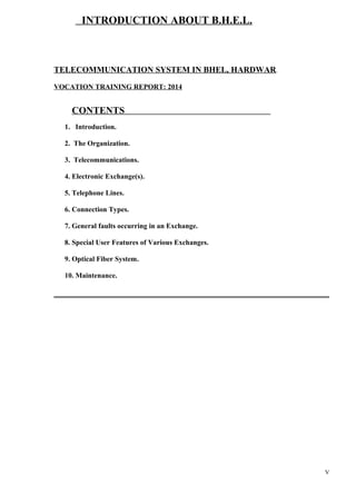INTRODUCTION ABOUT B.H.E.L.

TELECOMMUNICATION SYSTEM IN BHEL, HARDWAR.
VOCATION TRAINING REPORT: 2014

CONTENTS
1. Introduction.
2. The Organization.
3. Telecommunications.
4. Electronic Exchange(s).
5. Telephone Lines.
6. Connection Types.
7. General faults occurring in an Exchange.
8. Special User Features of Various Exchanges.
9. Optical Fiber System.
10. Maintenance.

V

 