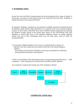 1. INTRODUCTION.

In past few years the field of communication has been developing with no leaps or bounds. It
has become a necessity of each human being to be connected with each other. Telephone is
rapidly becoming a tool to quench this thirst.

In Automatic Telephony, operators are not required to establish connections manually between
the different calling and the called subscribers as are required in the case of manual telephone
systems. In these system subscribers those selves establish required connections by operating
the different switches placed at the central place known as the EXCHANGE from their
telephones at remote place from it. The automatic telephone systems are rapidly replacing
manual ones due to their outstanding merits over the latter types, some of which are
enumerated below:

* In Automatic Telephony higher level of secrecy is maintained due to absence of
Operators who can overhear the conversation if they like in the manual telephone
Systems.
The working of an Automatic Telephone system does not depend for its efficiency
On the personal efficiencies of the operators.

* There is no possibility of the calls being missed or wrong metering being done due to
of operators or due to phonetic errors between the subscribers and the operators.

faults

As no operator is required, the running cost of the exchange is reduced.

COMMUNICATION Dia.I

VI

 