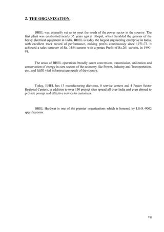 2. THE ORGANIZATION.
BHEL was primarily set up to meet the needs of the power sector in the country. The
first plant was established nearly 35 years ago at Bhopal, which heralded the genesis of the
heavy electrical equipment in India. BHEL is today the largest engineering enterprise in India,
with excellent track record of performance, making profits continuously since 1971-72. It
achieved a sales turnover of Rs. 3154 carores with a pretax Profit of Rs.201 carores, in 199091.
The areas of BHEL operations broadly cover conversion, transmission, utilization and
conservation of energy in core sectors of the economy like Power, Industry and Transportation,
etc., and fulfill vital infrastructure needs of the country.

Today, BHEL has 13 manufacturing divisions, 8 service centers and 4 Power Sector
Regional Centers, in addition to over 150 project sites spread all over India and even abroad to
provide prompt and effective service to customers.

BHEL Hardwar is one of the premier organizations which is honored by I.S.O.-9002
specifications.

VII

 