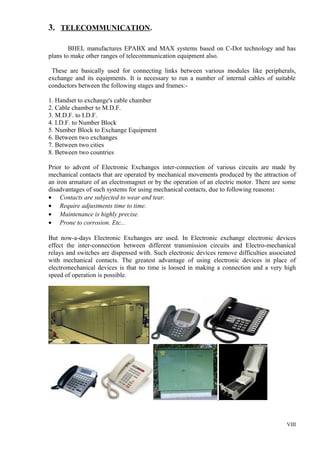3. TELECOMMUNICATION.
BHEL manufactures EPABX and MAX systems based on C-Dot technology and has
plans to make other ranges of telecommunication equipment also.
These are basically used for connecting links between various modules like peripherals,
exchange and its equipments. It is necessary to run a number of internal cables of suitable
conductors between the following stages and frames:1. Handset to exchange's cable chamber
2. Cable chamber to M.D.F.
3. M.D.F. to I.D.F.
4. I.D.F. to Number Block
5. Number Block to Exchange Equipment
6. Between two exchanges
7. Between two cities
8. Between two countries
Prior to advent of Electronic Exchanges inter-connection of various circuits are made by
mechanical contacts that are operated by mechanical movements produced by the attraction of
an iron armature of an electromagnet or by the operation of an electric motor. There are some
disadvantages of such systems for using mechanical contacts, due to following reasons:
• Contacts are subjected to wear and tear.
• Require adjustments time to time.
• Maintenance is highly precise.
• Prone to corrosion. Etc...
But now-a-days Electronic Exchanges are used. In Electronic exchange electronic devices
effect the inter-connection between different transmission circuits and Electro-mechanical
relays and switches are dispensed with. Such electronic devices remove difficulties associated
with mechanical contacts. The greatest advantage of using electronic devices in place of
electromechanical devices is that no time is loosed in making a connection and a very high
speed of operation is possible.

VIII

 