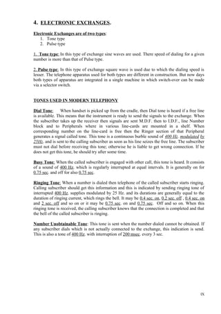 4. ELECTRONIC EXCHANGES.
Electronic Exchanges are of two types:
1. Tone type
2. Pulse type
1. Tone type: In this type of exchange sine waves are used. There speed of dialing for a given
number is more than that of Pulse type.
2. Pulse type: In this type of exchange square wave is used due to which the dialing speed is
lesser. The telephone apparatus used for both types are different in construction. But now days
both types of apparatus are integrated in a single machine in which switch-over can be made
via a selector switch.
TONES USED IN MODERN TELEPHONY
Dial Tone:
When handset is picked up from the cradle, then Dial tone is heard if a free line
is available. This means that the instrument is ready to send the signals to the exchange. When
the subscriber takes up the receiver then signals are sent M.D.F. then to I.D.F., line Number
block and to Peripherals where in various line-cards are mounted in a shelf. When
corresponding number on the line-card is free then the Ringer section of that Peripheral
generates a signal called tone. This tone is a continuous burble sound of 400 Hz. modulated by
25Hz. and is sent to the calling subscriber as soon as his line seizes the free line. The subscriber
must not dial before receiving this tone; otherwise he is liable to get wrong connection. If he
does not get this tone, he should try after some time.
Busy Tone: When the called subscriber is engaged with other call, this tone is heard. It consists
of a sound of 400 Hz. which is regularly interrupted at equal intervals. It is generally on for
0.75 sec. and off for also 0.75 sec.
Ringing Tone: When a number is dialed then telephone of the called subscriber starts ringing.
Calling subscriber should get this information and this is indicated by sending ringing tone of
interrupted 400 Hz. supplies modulated by 25 Hz. and its durations are generally equal to the
duration of ringing current, which rings the bell. It may be 0.4 sec. on, 0.2 sec. off , 0.4 sec. on
and 2 sec. off and so on or it may be 0.75 sec. on and 0.75 sec. Off and so on. When this
ringing tone is received, the calling subscriber knows that the connection is completed and that
the bell of the called subscriber is ringing.
Number Unobtainable Tone: This tone is sent when the number dialed cannot be obtained. If
any subscriber dials which is not actually connected to the exchange, this indication is send.
This is also a tone of 400 Hz. with interruption of 200 msec. every 3 sec.

IX

 