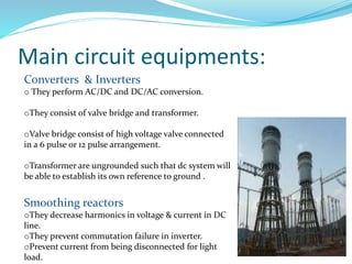 Main circuit equipments:
Converters & Inverters
o They perform AC/DC and DC/AC conversion.
oThey consist of valve bridge and transformer.
oValve bridge consist of high voltage valve connected
in a 6 pulse or 12 pulse arrangement.
oTransformer are ungrounded such that dc system will
be able to establish its own reference to ground .
Smoothing reactors
oThey decrease harmonics in voltage & current in DC
line.
oThey prevent commutation failure in inverter.
oPrevent current from being disconnected for light
load.
 