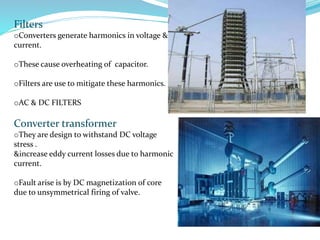 Filters
oConverters generate harmonics in voltage &
current.
oThese cause overheating of capacitor.
oFilters are use to mitigate these harmonics.
oAC & DC FILTERS
Converter transformer
oThey are design to withstand DC voltage
stress .
&increase eddy current losses due to harmonic
current.
oFault arise is by DC magnetization of core
due to unsymmetrical firing of valve.
 