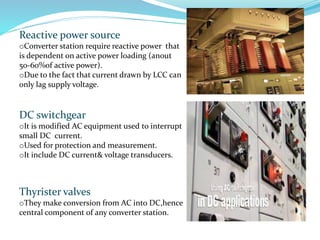Reactive power source
oConverter station require reactive power that
is dependent on active power loading (anout
50-60%of active power).
oDue to the fact that current drawn by LCC can
only lag supply voltage.
DC switchgear
oIt is modified AC equipment used to interrupt
small DC current.
oUsed for protection and measurement.
oIt include DC current& voltage transducers.
Thyrister valves
oThey make conversion from AC into DC,hence
central component of any converter station.
 