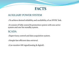 FACTS
AUXILIARY POWER SYSTEM
oTo achieve desired reliability and availability of an HVDC link.
oIt consist of fully control & protection system with one active
system and one hot standby system.
SCADA
oSupervisory control and data acquisition system.
oSimple fast efficient data retrieval.
oCan monitor 600 signal(analog & digital).
 