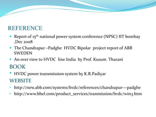 REFERENCE
 Report of 15th national power system conference (NPSC) IIT bombay
,Dec 2008
 The Chandrapur –Padghe HVDC Bipolar project report of ABB
SWEDEN
 An over view to HVDC line India by Prof. Kusum Tharani
BOOK
• HVDC power transmission system by K.R.Padiyar
WEBSITE
• http://new.abb.com/systems/hvdc/references/chandrapur---padghe
• http://www.bhel.com/product_services/tranmission/hvdc/win3.htm
 