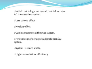 oInitial cost is high but overall cost is low than
AC transmission system.
oLess corona effect.
oNo skin effect.
oCan interconnect diff power system.
oFive times more energy transmits than AC
system.
oSystem is much stable.
oHigh transmission effeciency
 