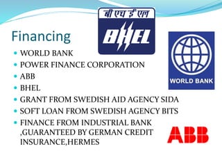 Financing
 WORLD BANK
 POWER FINANCE CORPORATION
 ABB
 BHEL
 GRANT FROM SWEDISH AID AGENCY SIDA
 SOFT LOAN FROM SWEDISH AGENCY BITS
 FINANCE FROM INDUSTRIAL BANK
,GUARANTEED BY GERMAN CREDIT
INSURANCE,HERMES
 