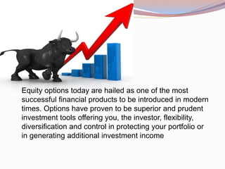 Equity options today are hailed as one of the most
successful financial products to be introduced in modern
times. Options have proven to be superior and prudent
investment tools offering you, the investor, flexibility,
diversification and control in protecting your portfolio or
in generating additional investment income
 