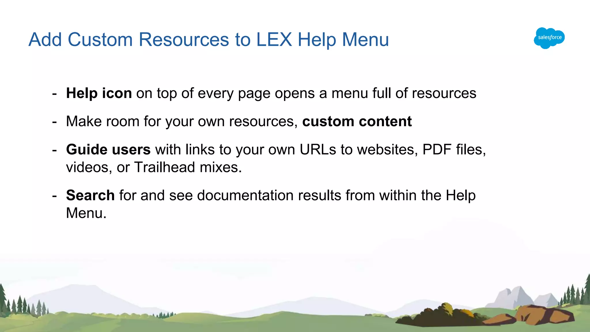 - Help icon on top of every page opens a menu full of resources
- Make room for your own resources, custom content
- Guide users with links to your own URLs to websites, PDF files,
videos, or Trailhead mixes.
- Search for and see documentation results from within the Help
Menu.
Add Custom Resources to LEX Help Menu
 