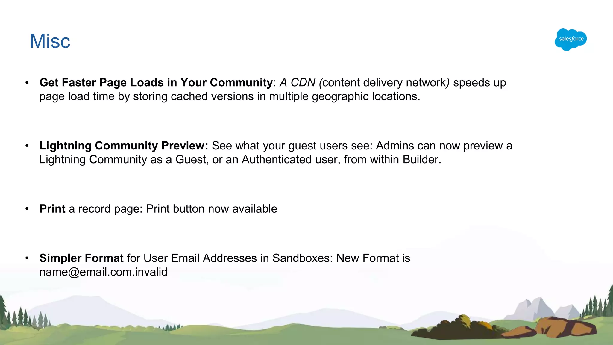 • Get Faster Page Loads in Your Community: A CDN (content delivery network) speeds up
page load time by storing cached versions in multiple geographic locations.
• Lightning Community Preview: See what your guest users see: Admins can now preview a
Lightning Community as a Guest, or an Authenticated user, from within Builder.
• Print a record page: Print button now available
• Simpler Format for User Email Addresses in Sandboxes: New Format is
name@email.com.invalid
Misc
 