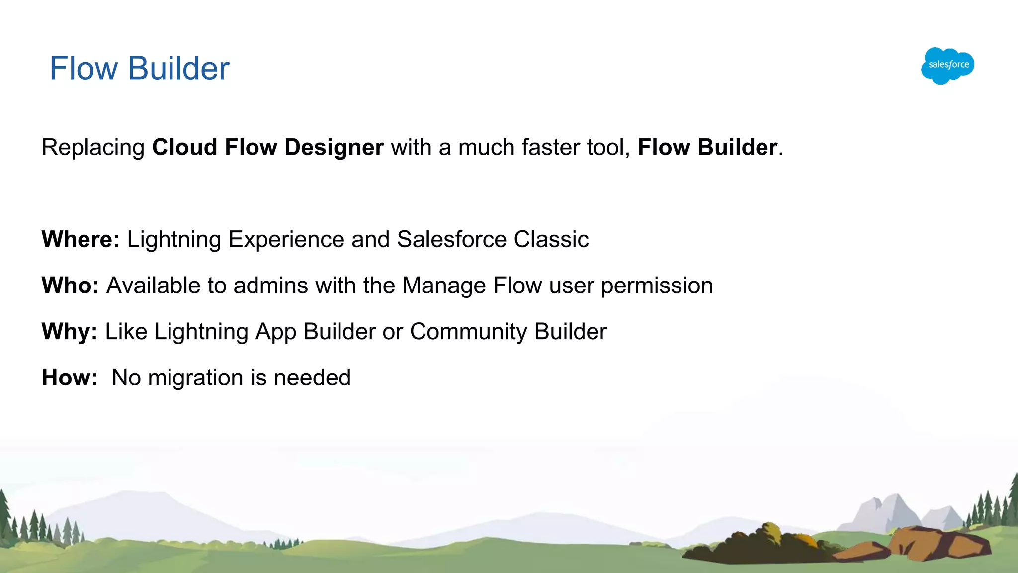 Replacing Cloud Flow Designer with a much faster tool, Flow Builder.
Where: Lightning Experience and Salesforce Classic
Who: Available to admins with the Manage Flow user permission
Why: Like Lightning App Builder or Community Builder
How: No migration is needed
Flow Builder
 