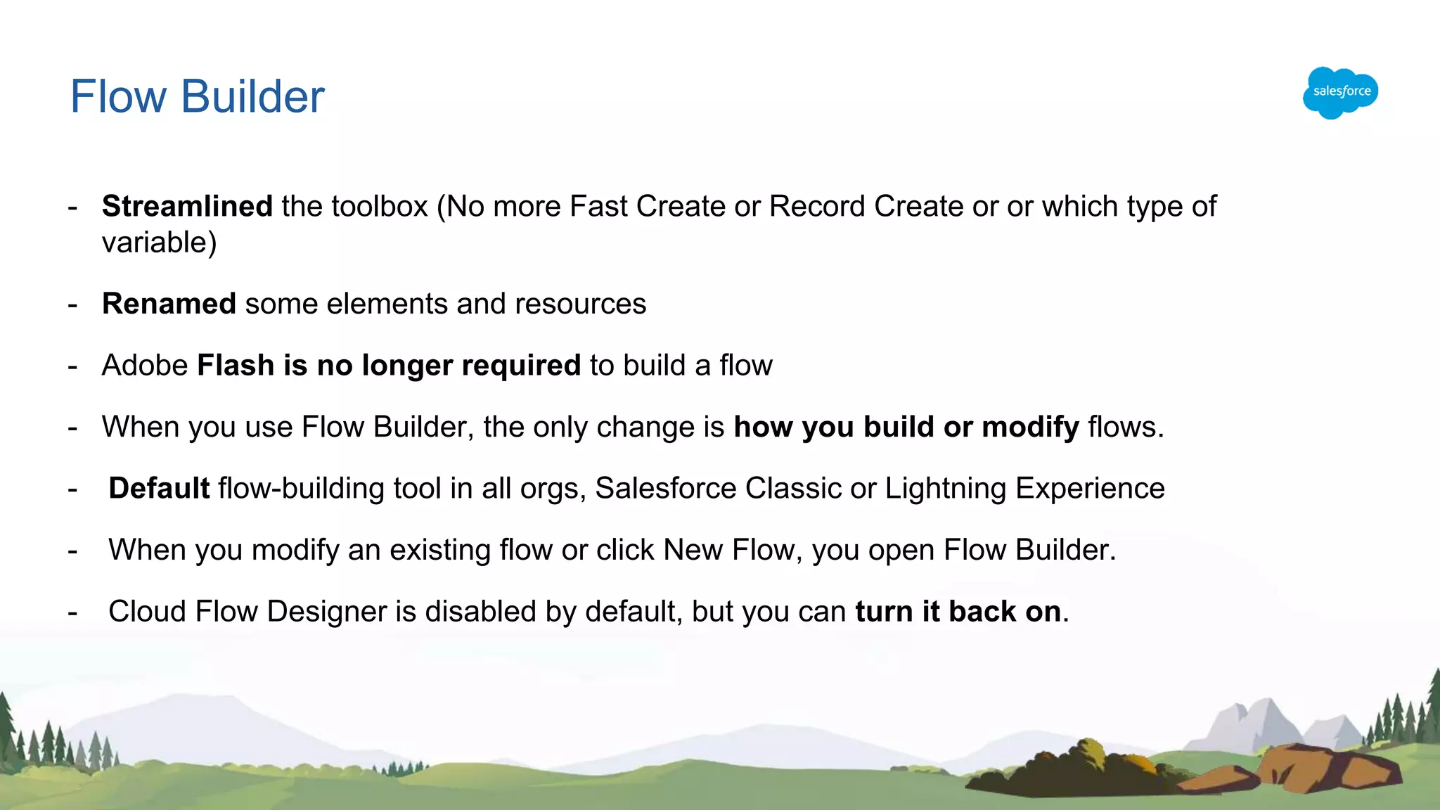 - Streamlined the toolbox (No more Fast Create or Record Create or or which type of
variable)
- Renamed some elements and resources
- Adobe Flash is no longer required to build a flow
- When you use Flow Builder, the only change is how you build or modify flows.
- Default flow-building tool in all orgs, Salesforce Classic or Lightning Experience
- When you modify an existing flow or click New Flow, you open Flow Builder.
- Cloud Flow Designer is disabled by default, but you can turn it back on.
Flow Builder
 