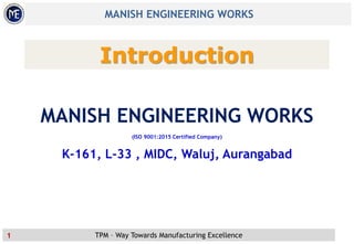 TPM – Way Towards Manufacturing Excellence
MANISH ENGINEERING WORKS
1
Introduction
MANISH ENGINEERING WORKS
(ISO 9001:2015 Certified Company)
K-161, L-33 , MIDC, Waluj, Aurangabad
 