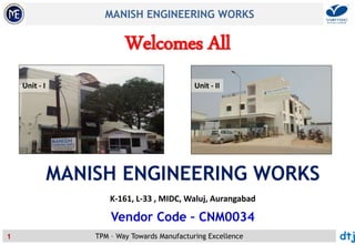 TPM – Way Towards Manufacturing Excellence
MANISH ENGINEERING WORKS
dtj1
Welcomes All
MANISH ENGINEERING WORKS
K-161, L-33 , MIDC, Waluj, Aurangabad
Vendor Code – CNM0034
Unit - I Unit - II
 