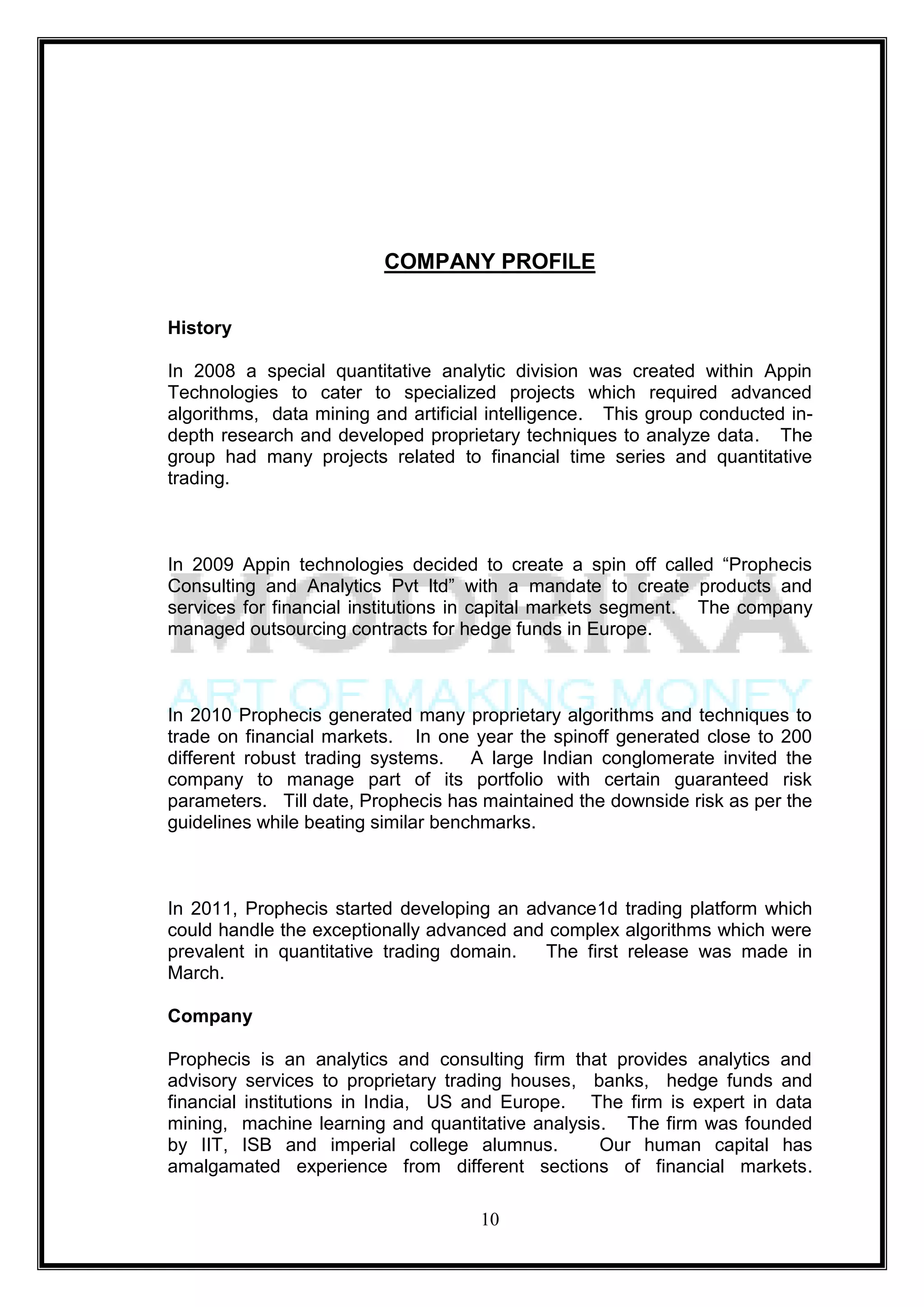 COMPANY PROFILE

History

In 2008 a special quantitative analytic division was created within Appin
Technologies to cater to specialized projects which required advanced
algorithms, data mining and artificial intelligence. This group conducted in-
depth research and developed proprietary techniques to analyze data. The
group had many projects related to financial time series and quantitative
trading.



In 2009 Appin technologies decided to create a spin off called ―Prophecis
Consulting and Analytics Pvt ltd‖ with a mandate to create products and
services for financial institutions in capital markets segment. The company
managed outsourcing contracts for hedge funds in Europe.



In 2010 Prophecis generated many proprietary algorithms and techniques to
trade on financial markets. In one year the spinoff generated close to 200
different robust trading systems. A large Indian conglomerate invited the
company to manage part of its portfolio with certain guaranteed risk
parameters. Till date, Prophecis has maintained the downside risk as per the
guidelines while beating similar benchmarks.



In 2011, Prophecis started developing an advance1d trading platform which
could handle the exceptionally advanced and complex algorithms which were
prevalent in quantitative trading domain.  The first release was made in
March.

Company

Prophecis is an analytics and consulting firm that provides analytics and
advisory services to proprietary trading houses, banks, hedge funds and
financial institutions in India, US and Europe. The firm is expert in data
mining, machine learning and quantitative analysis. The firm was founded
by IIT, ISB and imperial college alumnus.         Our human capital has
amalgamated experience from different sections of financial markets.

                                     10
 