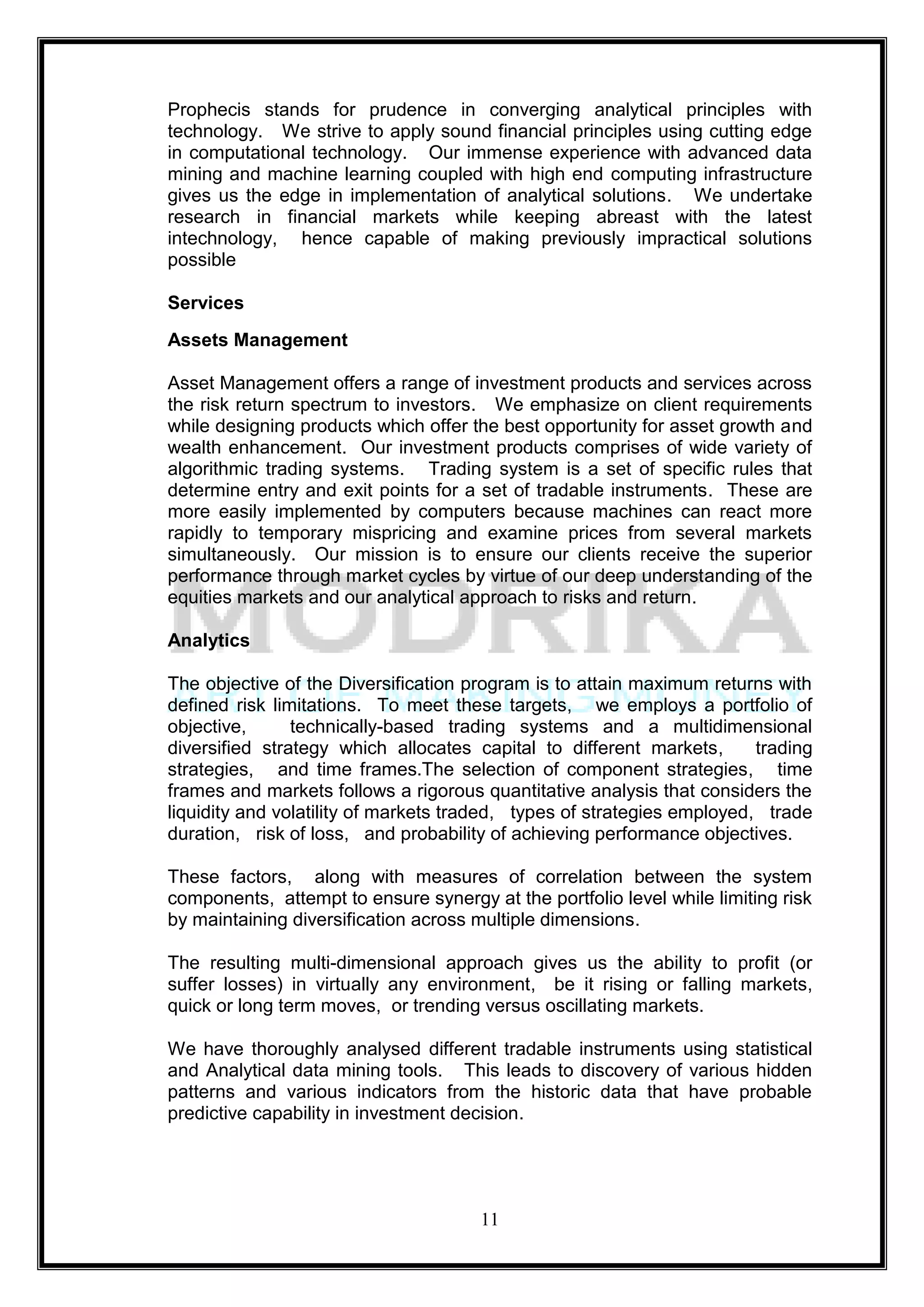 Prophecis stands for prudence in converging analytical principles with
technology. We strive to apply sound financial principles using cutting edge
in computational technology. Our immense experience with advanced data
mining and machine learning coupled with high end computing infrastructure
gives us the edge in implementation of analytical solutions. We undertake
research in financial markets while keeping abreast with the latest
intechnology, hence capable of making previously impractical solutions
possible

Services
Assets Management

Asset Management offers a range of investment products and services across
the risk return spectrum to investors. We emphasize on client requirements
while designing products which offer the best opportunity for asset growth and
wealth enhancement. Our investment products comprises of wide variety of
algorithmic trading systems. Trading system is a set of specific rules that
determine entry and exit points for a set of tradable instruments. These are
more easily implemented by computers because machines can react more
rapidly to temporary mispricing and examine prices from several markets
simultaneously. Our mission is to ensure our clients receive the superior
performance through market cycles by virtue of our deep understanding of the
equities markets and our analytical approach to risks and return.

Analytics

The objective of the Diversification program is to attain maximum returns with
defined risk limitations. To meet these targets, we employs a portfolio of
objective,      technically-based trading systems and a multidimensional
diversified strategy which allocates capital to different markets,       trading
strategies, and time frames.The selection of component strategies, time
frames and markets follows a rigorous quantitative analysis that considers the
liquidity and volatility of markets traded, types of strategies employed, trade
duration, risk of loss, and probability of achieving performance objectives.

These factors, along with measures of correlation between the system
components, attempt to ensure synergy at the portfolio level while limiting risk
by maintaining diversification across multiple dimensions.

The resulting multi-dimensional approach gives us the ability to profit (or
suffer losses) in virtually any environment, be it rising or falling markets,
quick or long term moves, or trending versus oscillating markets.

We have thoroughly analysed different tradable instruments using statistical
and Analytical data mining tools. This leads to discovery of various hidden
patterns and various indicators from the historic data that have probable
predictive capability in investment decision.




                                      11
 
