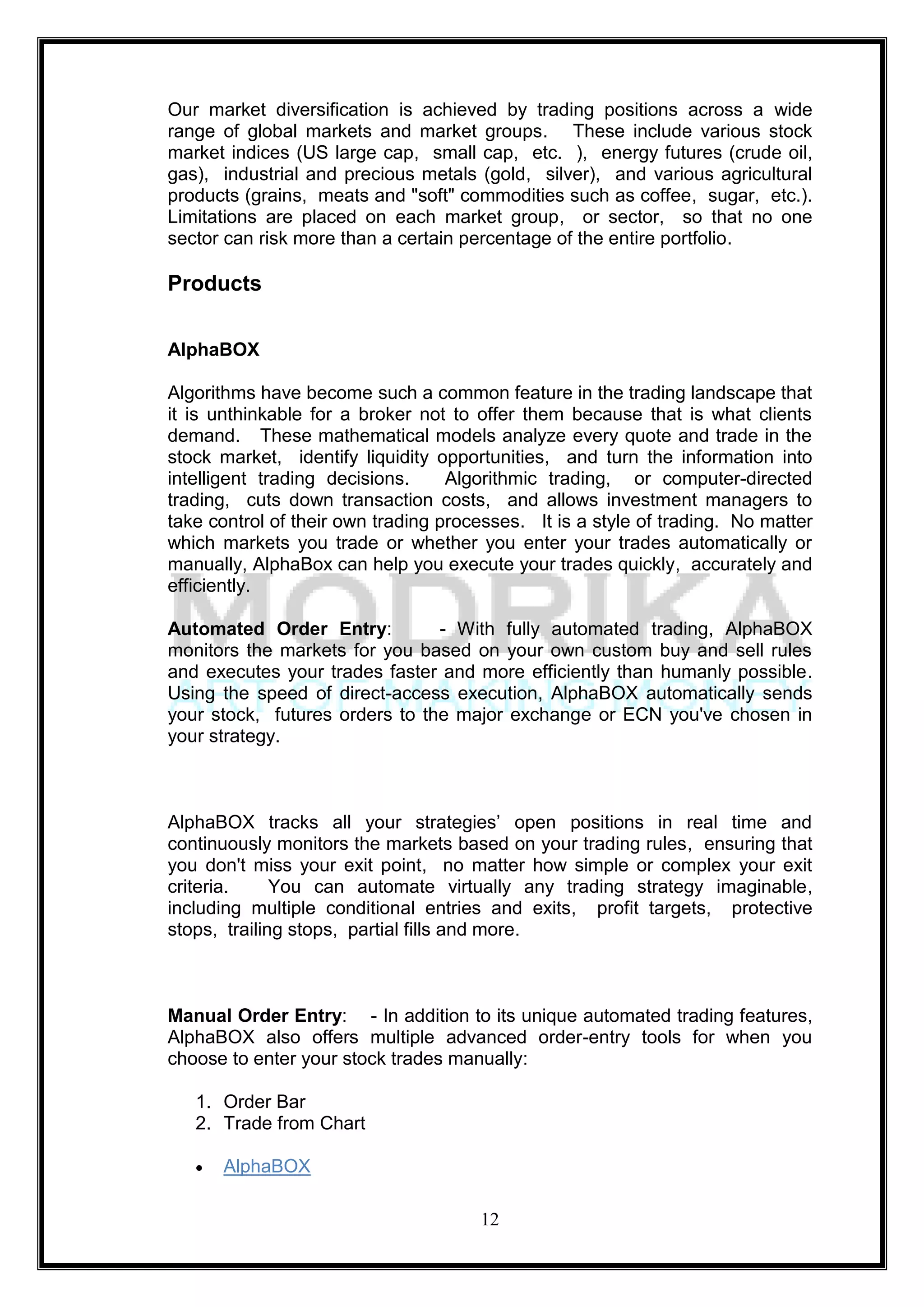 Our market diversification is achieved by trading positions across a wide
range of global markets and market groups. These include various stock
market indices (US large cap, small cap, etc. ), energy futures (crude oil,
gas), industrial and precious metals (gold, silver), and various agricultural
products (grains, meats and "soft" commodities such as coffee, sugar, etc.).
Limitations are placed on each market group, or sector, so that no one
sector can risk more than a certain percentage of the entire portfolio.

Products

AlphaBOX

Algorithms have become such a common feature in the trading landscape that
it is unthinkable for a broker not to offer them because that is what clients
demand. These mathematical models analyze every quote and trade in the
stock market, identify liquidity opportunities, and turn the information into
intelligent trading decisions.     Algorithmic trading, or computer-directed
trading, cuts down transaction costs, and allows investment managers to
take control of their own trading processes. It is a style of trading. No matter
which markets you trade or whether you enter your trades automatically or
manually, AlphaBox can help you execute your trades quickly, accurately and
efficiently.

Automated Order Entry:          - With fully automated trading, AlphaBOX
monitors the markets for you based on your own custom buy and sell rules
and executes your trades faster and more efficiently than humanly possible.
Using the speed of direct-access execution, AlphaBOX automatically sends
your stock, futures orders to the major exchange or ECN you've chosen in
your strategy.



AlphaBOX tracks all your strategies‘ open positions in real time and
continuously monitors the markets based on your trading rules, ensuring that
you don't miss your exit point, no matter how simple or complex your exit
criteria.     You can automate virtually any trading strategy imaginable,
including multiple conditional entries and exits, profit targets, protective
stops, trailing stops, partial fills and more.



Manual Order Entry: - In addition to its unique automated trading features,
AlphaBOX also offers multiple advanced order-entry tools for when you
choose to enter your stock trades manually:

   1. Order Bar
   2. Trade from Chart

      AlphaBOX

                                      12
 