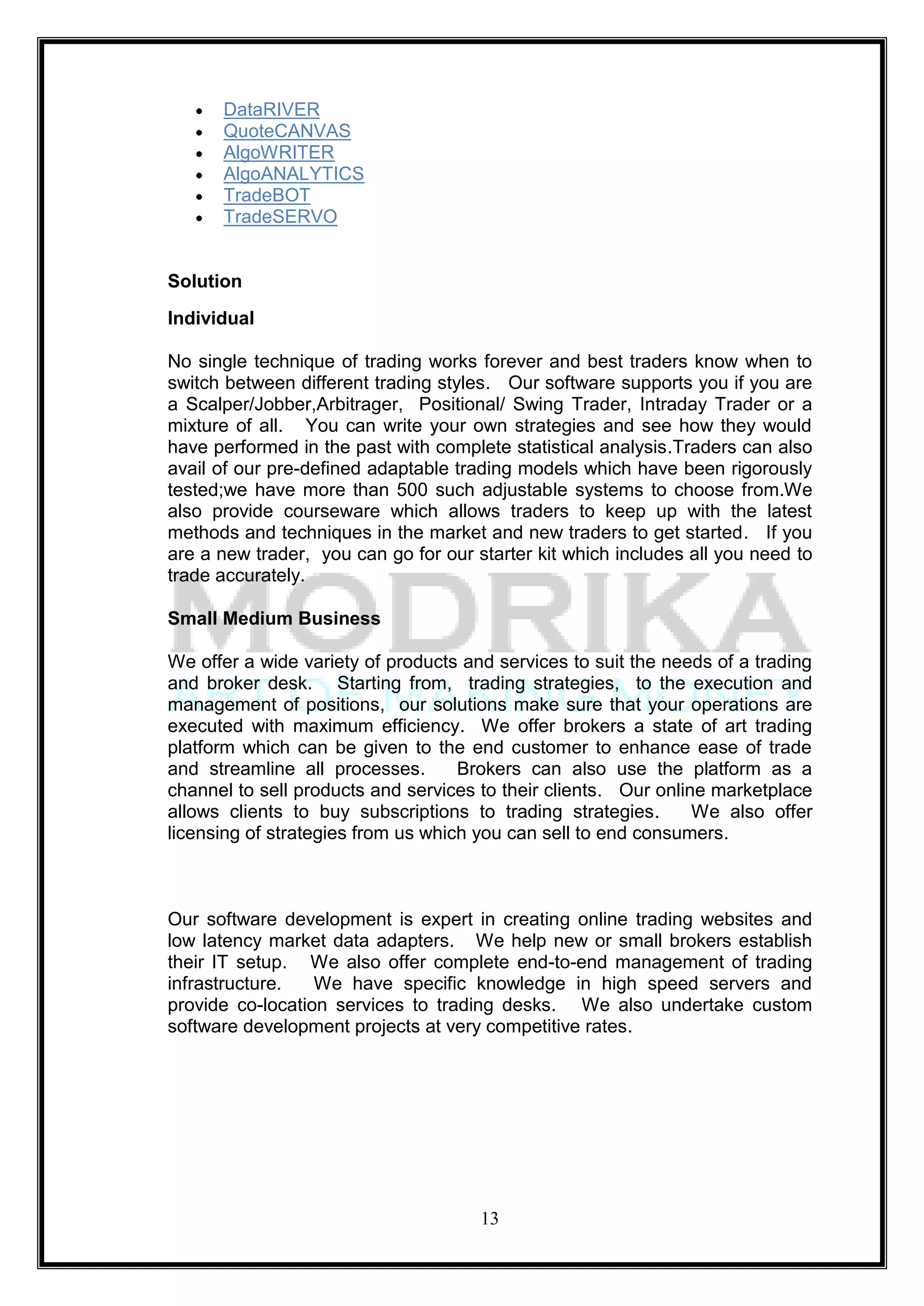 DataRIVER
      QuoteCANVAS
      AlgoWRITER
      AlgoANALYTICS
      TradeBOT
      TradeSERVO


Solution
Individual

No single technique of trading works forever and best traders know when to
switch between different trading styles. Our software supports you if you are
a Scalper/Jobber,Arbitrager, Positional/ Swing Trader, Intraday Trader or a
mixture of all. You can write your own strategies and see how they would
have performed in the past with complete statistical analysis.Traders can also
avail of our pre-defined adaptable trading models which have been rigorously
tested;we have more than 500 such adjustable systems to choose from.We
also provide courseware which allows traders to keep up with the latest
methods and techniques in the market and new traders to get started. If you
are a new trader, you can go for our starter kit which includes all you need to
trade accurately.

Small Medium Business

We offer a wide variety of products and services to suit the needs of a trading
and broker desk. Starting from, trading strategies, to the execution and
management of positions, our solutions make sure that your operations are
executed with maximum efficiency. We offer brokers a state of art trading
platform which can be given to the end customer to enhance ease of trade
and streamline all processes.       Brokers can also use the platform as a
channel to sell products and services to their clients. Our online marketplace
allows clients to buy subscriptions to trading strategies.       We also offer
licensing of strategies from us which you can sell to end consumers.



Our software development is expert in creating online trading websites and
low latency market data adapters. We help new or small brokers establish
their IT setup. We also offer complete end-to-end management of trading
infrastructure.   We have specific knowledge in high speed servers and
provide co-location services to trading desks. We also undertake custom
software development projects at very competitive rates.




                                      13
 