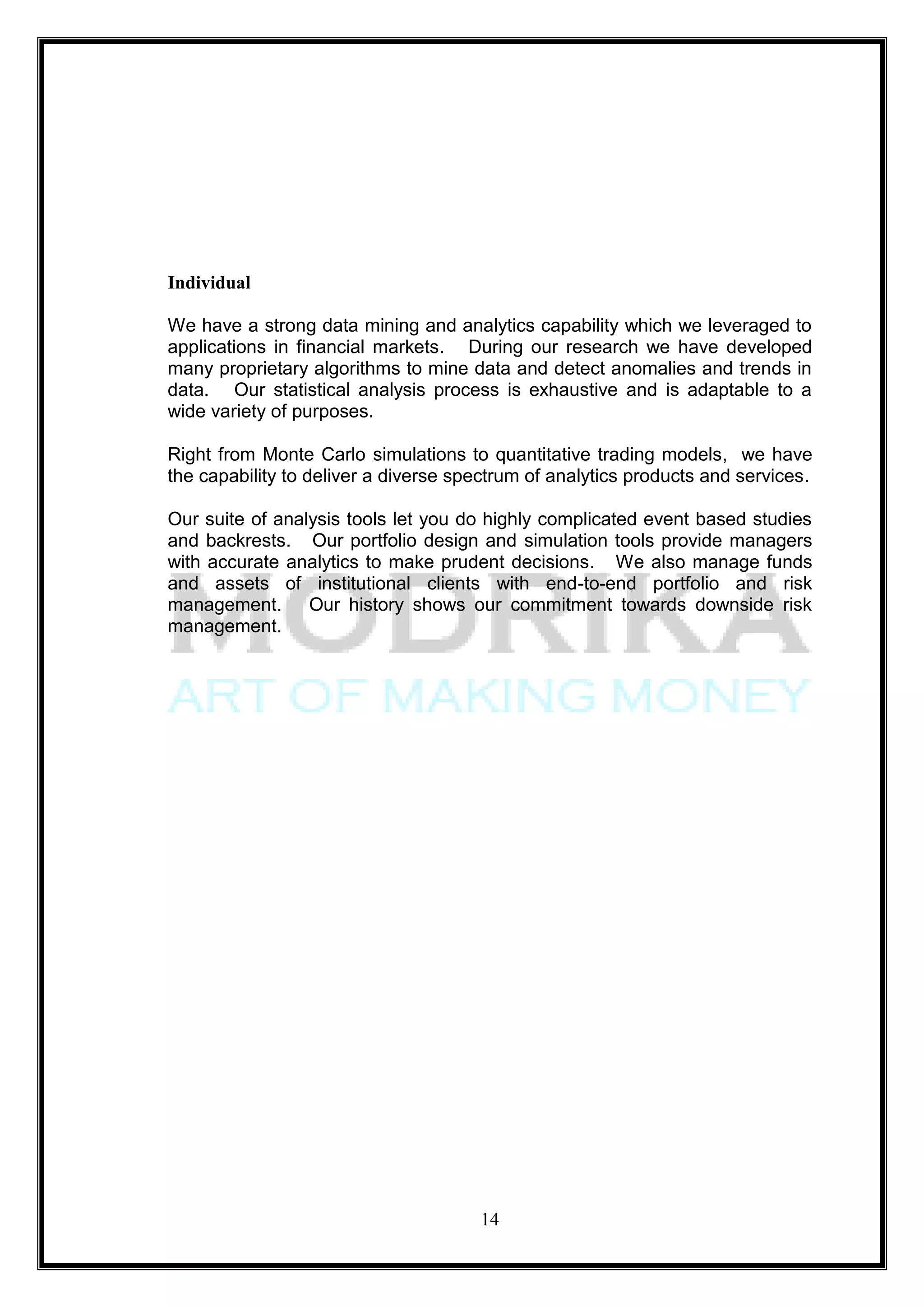 Individual

We have a strong data mining and analytics capability which we leveraged to
applications in financial markets. During our research we have developed
many proprietary algorithms to mine data and detect anomalies and trends in
data. Our statistical analysis process is exhaustive and is adaptable to a
wide variety of purposes.

Right from Monte Carlo simulations to quantitative trading models, we have
the capability to deliver a diverse spectrum of analytics products and services.

Our suite of analysis tools let you do highly complicated event based studies
and backrests. Our portfolio design and simulation tools provide managers
with accurate analytics to make prudent decisions. We also manage funds
and assets of institutional clients with end-to-end portfolio and risk
management. Our history shows our commitment towards downside risk
management.




                                      14
 