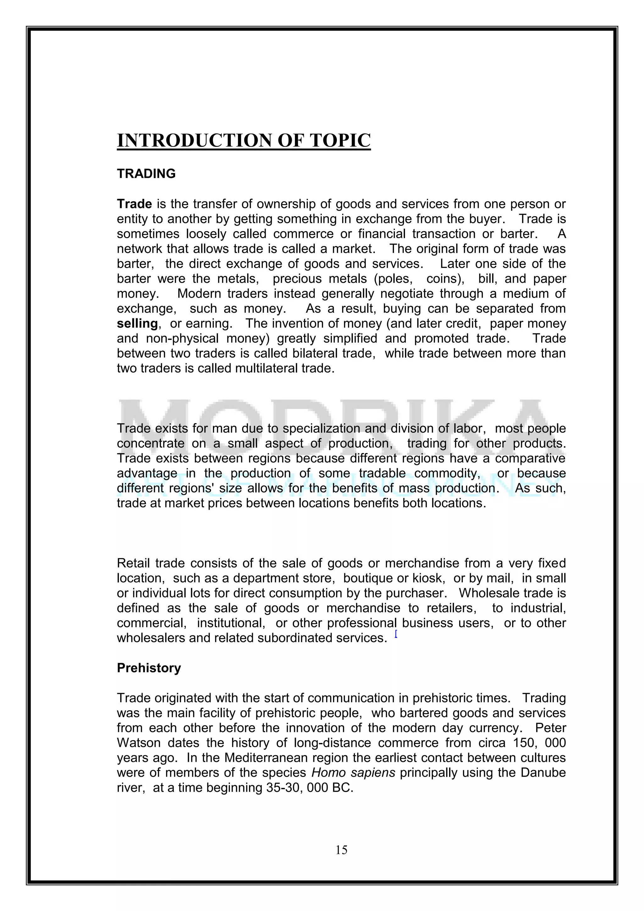 INTRODUCTION OF TOPIC
TRADING

Trade is the transfer of ownership of goods and services from one person or
entity to another by getting something in exchange from the buyer. Trade is
sometimes loosely called commerce or financial transaction or barter.       A
network that allows trade is called a market. The original form of trade was
barter, the direct exchange of goods and services. Later one side of the
barter were the metals, precious metals (poles, coins), bill, and paper
money. Modern traders instead generally negotiate through a medium of
exchange, such as money.            As a result, buying can be separated from
selling, or earning. The invention of money (and later credit, paper money
and non-physical money) greatly simplified and promoted trade.          Trade
between two traders is called bilateral trade, while trade between more than
two traders is called multilateral trade.



Trade exists for man due to specialization and division of labor, most people
concentrate on a small aspect of production, trading for other products.
Trade exists between regions because different regions have a comparative
advantage in the production of some tradable commodity, or because
different regions' size allows for the benefits of mass production. As such,
trade at market prices between locations benefits both locations.



Retail trade consists of the sale of goods or merchandise from a very fixed
location, such as a department store, boutique or kiosk, or by mail, in small
or individual lots for direct consumption by the purchaser. Wholesale trade is
defined as the sale of goods or merchandise to retailers, to industrial,
commercial, institutional, or other professional business users, or to other
wholesalers and related subordinated services. [

Prehistory

Trade originated with the start of communication in prehistoric times. Trading
was the main facility of prehistoric people, who bartered goods and services
from each other before the innovation of the modern day currency. Peter
Watson dates the history of long-distance commerce from circa 150, 000
years ago. In the Mediterranean region the earliest contact between cultures
were of members of the species Homo sapiens principally using the Danube
river, at a time beginning 35-30, 000 BC.



                                     15
 