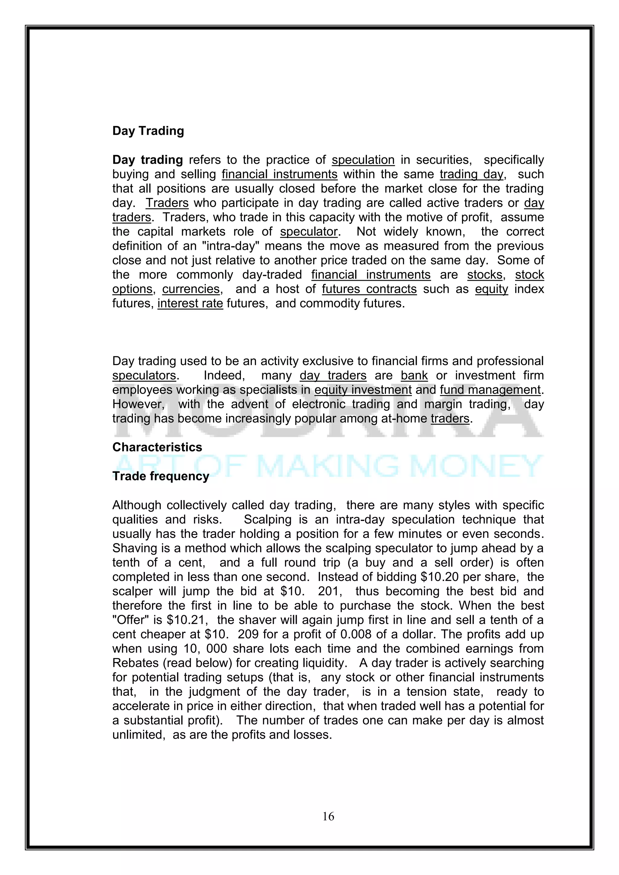 Day Trading

Day trading refers to the practice of speculation in securities, specifically
buying and selling financial instruments within the same trading day, such
that all positions are usually closed before the market close for the trading
day. Traders who participate in day trading are called active traders or day
traders. Traders, who trade in this capacity with the motive of profit, assume
the capital markets role of speculator. Not widely known, the correct
definition of an "intra-day" means the move as measured from the previous
close and not just relative to another price traded on the same day. Some of
the more commonly day-traded financial instruments are stocks, stock
options, currencies, and a host of futures contracts such as equity index
futures, interest rate futures, and commodity futures.



Day trading used to be an activity exclusive to financial firms and professional
speculators.    Indeed, many day traders are bank or investment firm
employees working as specialists in equity investment and fund management.
However, with the advent of electronic trading and margin trading, day
trading has become increasingly popular among at-home traders.

Characteristics

Trade frequency

Although collectively called day trading, there are many styles with specific
qualities and risks.      Scalping is an intra-day speculation technique that
usually has the trader holding a position for a few minutes or even seconds.
Shaving is a method which allows the scalping speculator to jump ahead by a
tenth of a cent, and a full round trip (a buy and a sell order) is often
completed in less than one second. Instead of bidding $10.20 per share, the
scalper will jump the bid at $10. 201, thus becoming the best bid and
therefore the first in line to be able to purchase the stock. When the best
"Offer" is $10.21, the shaver will again jump first in line and sell a tenth of a
cent cheaper at $10. 209 for a profit of 0.008 of a dollar. The profits add up
when using 10, 000 share lots each time and the combined earnings from
Rebates (read below) for creating liquidity. A day trader is actively searching
for potential trading setups (that is, any stock or other financial instruments
that, in the judgment of the day trader, is in a tension state, ready to
accelerate in price in either direction, that when traded well has a potential for
a substantial profit). The number of trades one can make per day is almost
unlimited, as are the profits and losses.




                                       16
 