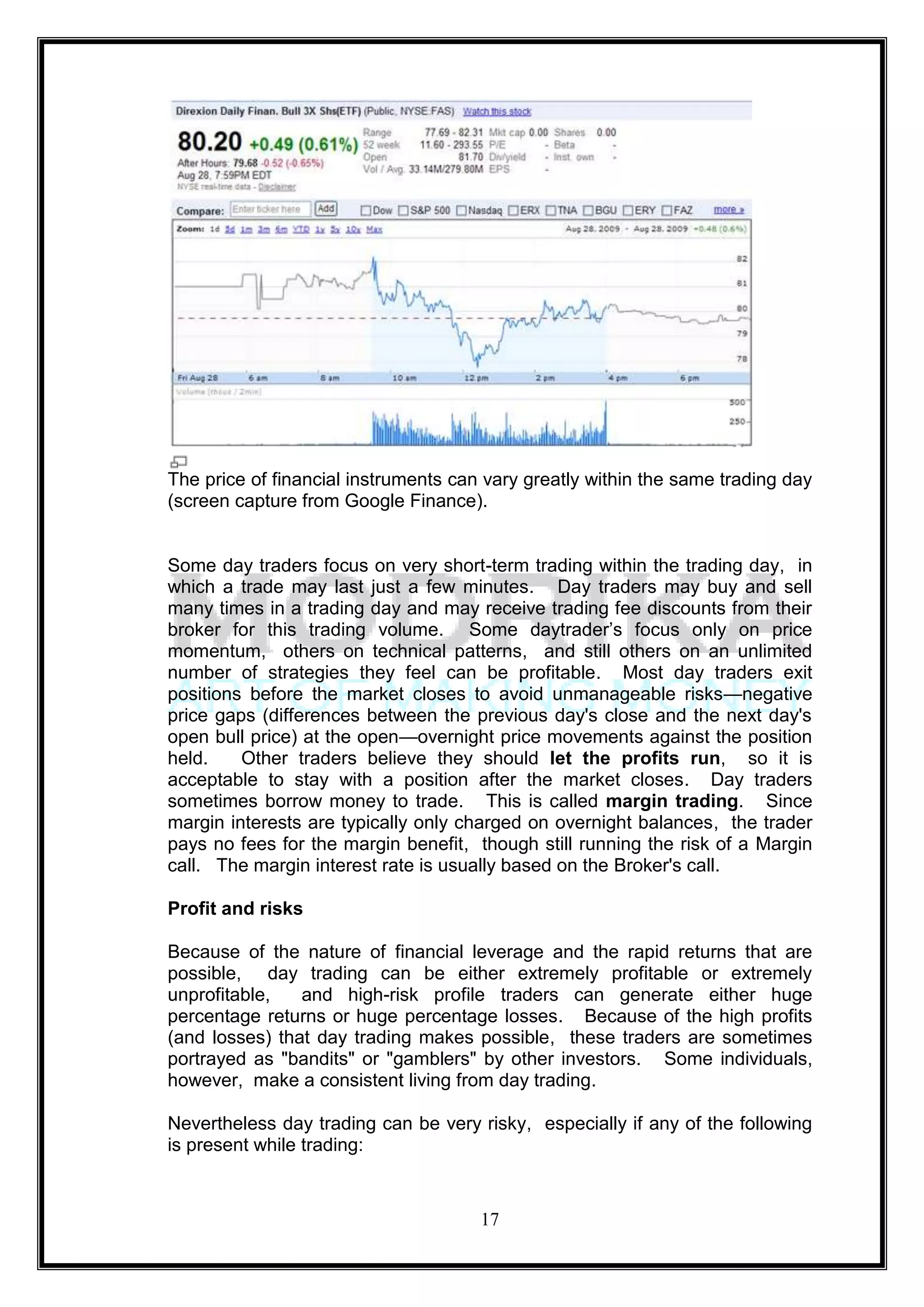 The price of financial instruments can vary greatly within the same trading day
(screen capture from Google Finance).


Some day traders focus on very short-term trading within the trading day, in
which a trade may last just a few minutes. Day traders may buy and sell
many times in a trading day and may receive trading fee discounts from their
broker for this trading volume. Some daytrader‘s focus only on price
momentum, others on technical patterns, and still others on an unlimited
number of strategies they feel can be profitable. Most day traders exit
positions before the market closes to avoid unmanageable risks—negative
price gaps (differences between the previous day's close and the next day's
open bull price) at the open—overnight price movements against the position
held.    Other traders believe they should let the profits run, so it is
acceptable to stay with a position after the market closes. Day traders
sometimes borrow money to trade. This is called margin trading. Since
margin interests are typically only charged on overnight balances, the trader
pays no fees for the margin benefit, though still running the risk of a Margin
call. The margin interest rate is usually based on the Broker's call.

Profit and risks

Because of the nature of financial leverage and the rapid returns that are
possible, day trading can be either extremely profitable or extremely
unprofitable,   and high-risk profile traders can generate either huge
percentage returns or huge percentage losses. Because of the high profits
(and losses) that day trading makes possible, these traders are sometimes
portrayed as "bandits" or "gamblers" by other investors. Some individuals,
however, make a consistent living from day trading.

Nevertheless day trading can be very risky, especially if any of the following
is present while trading:


                                      17
 