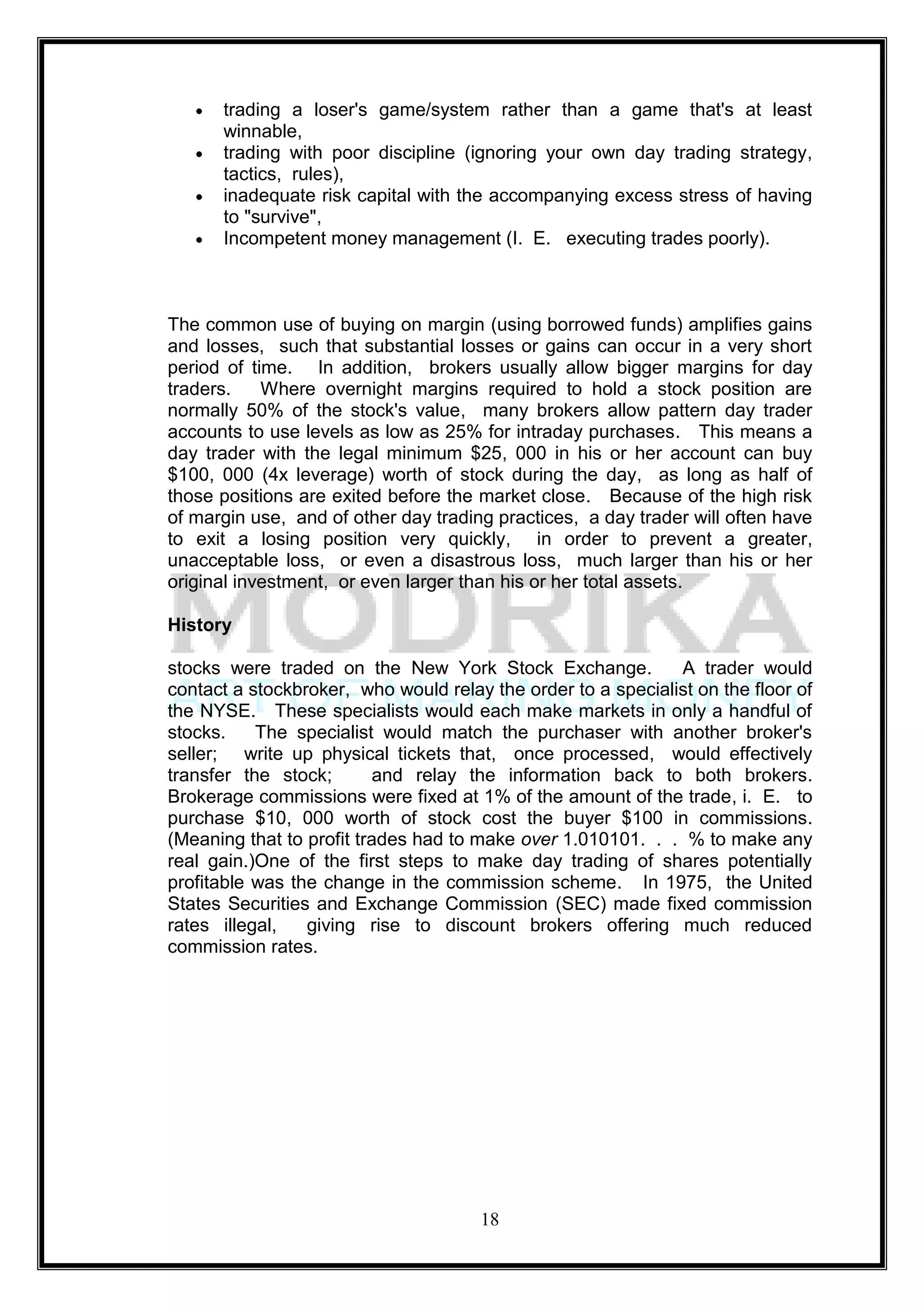 trading a loser's game/system rather than a game that's at least
      winnable,
      trading with poor discipline (ignoring your own day trading strategy,
      tactics, rules),
      inadequate risk capital with the accompanying excess stress of having
      to "survive",
      Incompetent money management (I. E. executing trades poorly).



The common use of buying on margin (using borrowed funds) amplifies gains
and losses, such that substantial losses or gains can occur in a very short
period of time. In addition, brokers usually allow bigger margins for day
traders.    Where overnight margins required to hold a stock position are
normally 50% of the stock's value, many brokers allow pattern day trader
accounts to use levels as low as 25% for intraday purchases. This means a
day trader with the legal minimum $25, 000 in his or her account can buy
$100, 000 (4x leverage) worth of stock during the day, as long as half of
those positions are exited before the market close. Because of the high risk
of margin use, and of other day trading practices, a day trader will often have
to exit a losing position very quickly, in order to prevent a greater,
unacceptable loss, or even a disastrous loss, much larger than his or her
original investment, or even larger than his or her total assets.

History

stocks were traded on the New York Stock Exchange.            A trader would
contact a stockbroker, who would relay the order to a specialist on the floor of
the NYSE. These specialists would each make markets in only a handful of
stocks.    The specialist would match the purchaser with another broker's
seller; write up physical tickets that, once processed, would effectively
transfer the stock;        and relay the information back to both brokers.
Brokerage commissions were fixed at 1% of the amount of the trade, i. E. to
purchase $10, 000 worth of stock cost the buyer $100 in commissions.
(Meaning that to profit trades had to make over 1.010101. . . % to make any
real gain.)One of the first steps to make day trading of shares potentially
profitable was the change in the commission scheme. In 1975, the United
States Securities and Exchange Commission (SEC) made fixed commission
rates illegal,   giving rise to discount brokers offering much reduced
commission rates.




                                      18
 