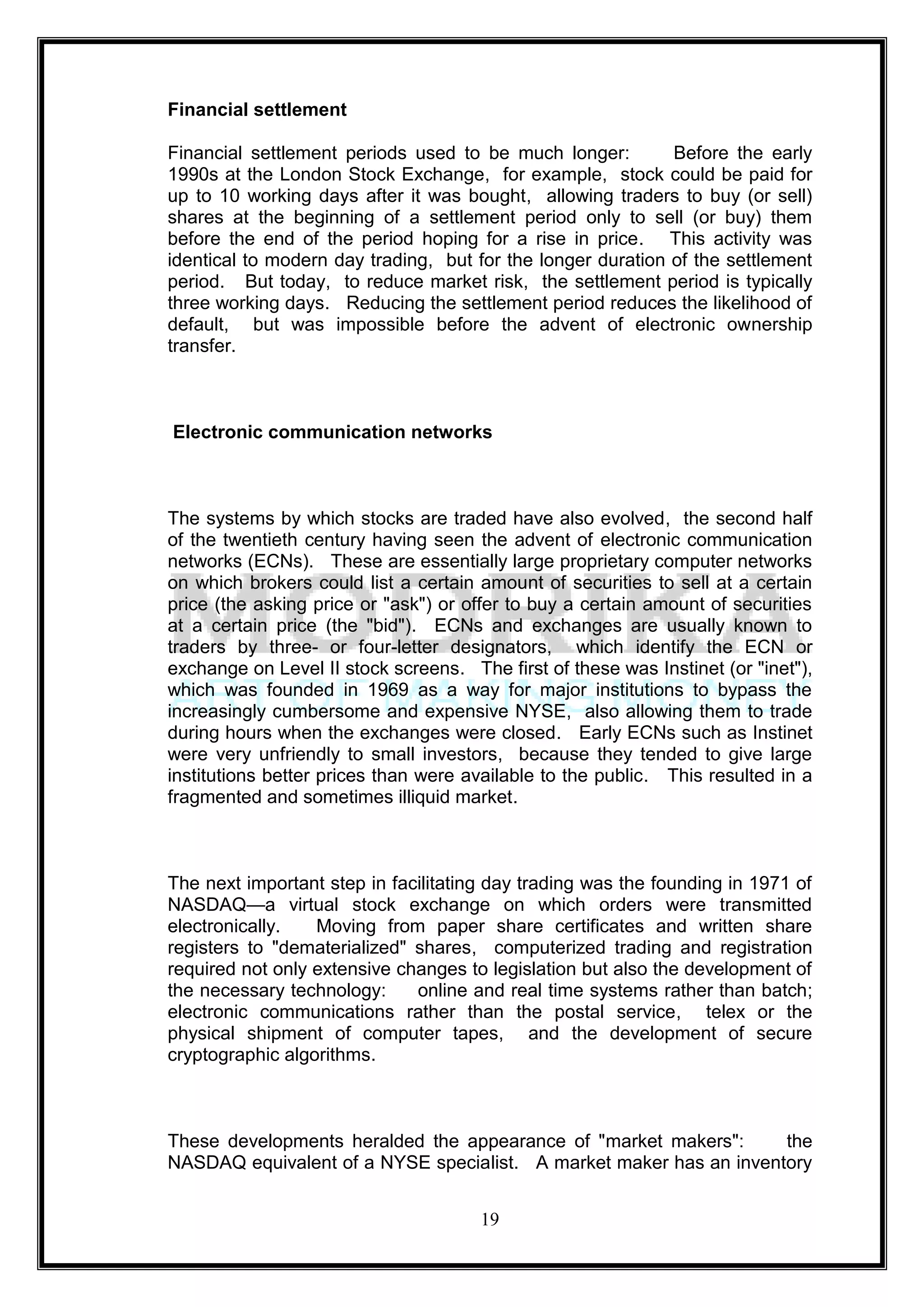 Financial settlement

Financial settlement periods used to be much longer:         Before the early
1990s at the London Stock Exchange, for example, stock could be paid for
up to 10 working days after it was bought, allowing traders to buy (or sell)
shares at the beginning of a settlement period only to sell (or buy) them
before the end of the period hoping for a rise in price. This activity was
identical to modern day trading, but for the longer duration of the settlement
period. But today, to reduce market risk, the settlement period is typically
three working days. Reducing the settlement period reduces the likelihood of
default, but was impossible before the advent of electronic ownership
transfer.



Electronic communication networks



The systems by which stocks are traded have also evolved, the second half
of the twentieth century having seen the advent of electronic communication
networks (ECNs). These are essentially large proprietary computer networks
on which brokers could list a certain amount of securities to sell at a certain
price (the asking price or "ask") or offer to buy a certain amount of securities
at a certain price (the "bid"). ECNs and exchanges are usually known to
traders by three- or four-letter designators, which identify the ECN or
exchange on Level II stock screens. The first of these was Instinet (or "inet"),
which was founded in 1969 as a way for major institutions to bypass the
increasingly cumbersome and expensive NYSE, also allowing them to trade
during hours when the exchanges were closed. Early ECNs such as Instinet
were very unfriendly to small investors, because they tended to give large
institutions better prices than were available to the public. This resulted in a
fragmented and sometimes illiquid market.



The next important step in facilitating day trading was the founding in 1971 of
NASDAQ—a virtual stock exchange on which orders were transmitted
electronically.   Moving from paper share certificates and written share
registers to "dematerialized" shares, computerized trading and registration
required not only extensive changes to legislation but also the development of
the necessary technology:     online and real time systems rather than batch;
electronic communications rather than the postal service, telex or the
physical shipment of computer tapes, and the development of secure
cryptographic algorithms.



These developments heralded the appearance of "market makers":      the
NASDAQ equivalent of a NYSE specialist. A market maker has an inventory


                                      19
 