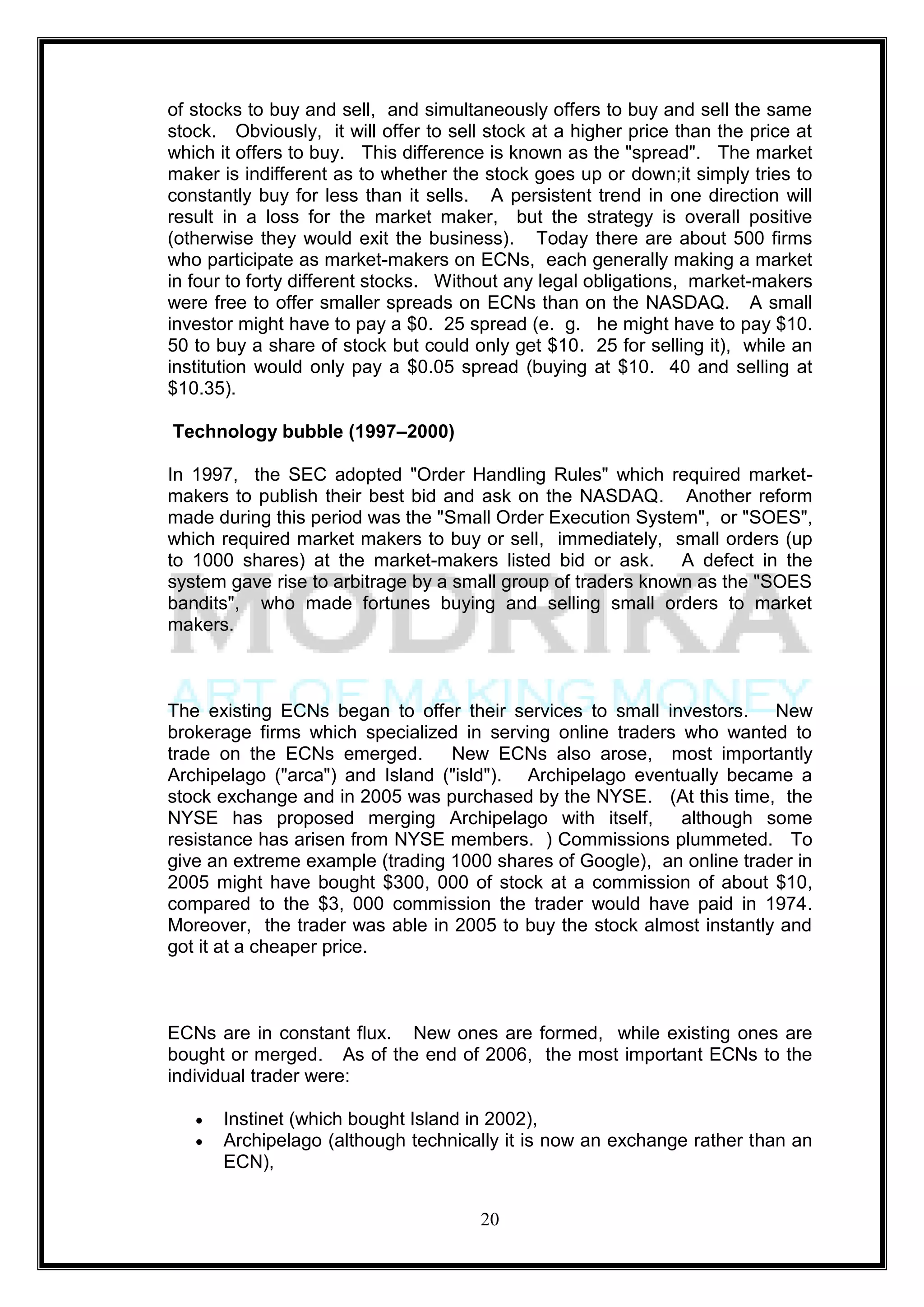 of stocks to buy and sell, and simultaneously offers to buy and sell the same
stock. Obviously, it will offer to sell stock at a higher price than the price at
which it offers to buy. This difference is known as the "spread". The market
maker is indifferent as to whether the stock goes up or down;it simply tries to
constantly buy for less than it sells. A persistent trend in one direction will
result in a loss for the market maker, but the strategy is overall positive
(otherwise they would exit the business). Today there are about 500 firms
who participate as market-makers on ECNs, each generally making a market
in four to forty different stocks. Without any legal obligations, market-makers
were free to offer smaller spreads on ECNs than on the NASDAQ. A small
investor might have to pay a $0. 25 spread (e. g. he might have to pay $10.
50 to buy a share of stock but could only get $10. 25 for selling it), while an
institution would only pay a $0.05 spread (buying at $10. 40 and selling at
$10.35).

Technology bubble (1997–2000)

In 1997, the SEC adopted "Order Handling Rules" which required market-
makers to publish their best bid and ask on the NASDAQ. Another reform
made during this period was the "Small Order Execution System", or "SOES",
which required market makers to buy or sell, immediately, small orders (up
to 1000 shares) at the market-makers listed bid or ask. A defect in the
system gave rise to arbitrage by a small group of traders known as the "SOES
bandits", who made fortunes buying and selling small orders to market
makers.



The existing ECNs began to offer their services to small investors. New
brokerage firms which specialized in serving online traders who wanted to
trade on the ECNs emerged.       New ECNs also arose, most importantly
Archipelago ("arca") and Island ("isld"). Archipelago eventually became a
stock exchange and in 2005 was purchased by the NYSE. (At this time, the
NYSE has proposed merging Archipelago with itself,          although some
resistance has arisen from NYSE members. ) Commissions plummeted. To
give an extreme example (trading 1000 shares of Google), an online trader in
2005 might have bought $300, 000 of stock at a commission of about $10,
compared to the $3, 000 commission the trader would have paid in 1974.
Moreover, the trader was able in 2005 to buy the stock almost instantly and
got it at a cheaper price.



ECNs are in constant flux. New ones are formed, while existing ones are
bought or merged. As of the end of 2006, the most important ECNs to the
individual trader were:

       Instinet (which bought Island in 2002),
       Archipelago (although technically it is now an exchange rather than an
       ECN),


                                       20
 